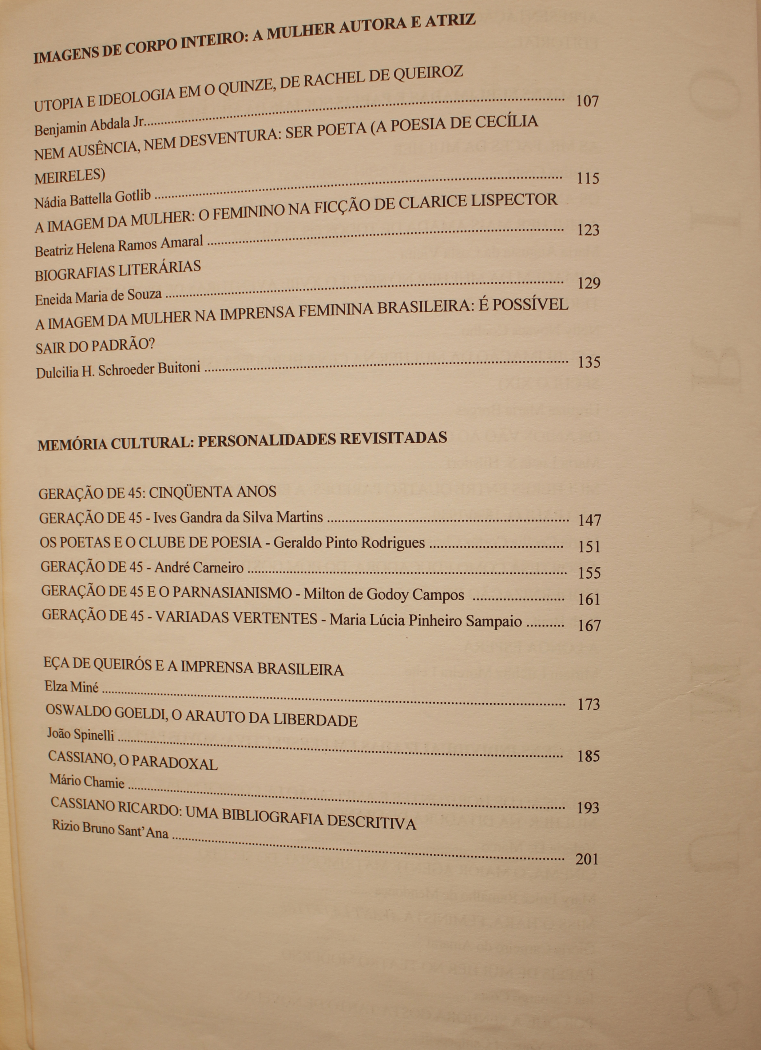Imagens de Corpo Inteiro: A Mulher Autora e Atriz Utopia e Ideologia em o Quinze, de Rachel de Queiroz - Benjamim Abdala Jr. Nem Ausência, Nem Desventura: Ser Poeta (A Poesia de Cecília Meirelles) - Nádia Battela Gotlib A Imagem da Mulher: o Feminino na Ficção de Clarice Lispector - Beatriz Helena Ramos Amaral Biografias Literárias - Eneida maria de Souza A Imagem da Mulher na Imprensa Feminina Brasileira: É Possível Sair do Padrão? - Ducilia H. Schroeder Buitoni Memória Cultural: Personalidades Revistas Geração de 45: Cinquenta Anos Depois Geração de 45 - Ives Gandra da Silva Martins Os Poetas e o Clube de Poesia - Geraldo Pinto Rodrigues Geração de 45 - André Carneiro Geração de 45 e o Parnasianismo - Milton de Godoy Campos Geração de 45: Variadas Vertentes - Maria Lúcia Pinheiro Sampaio Eça de Queirós e a Imprensa Brasileira - Elza Miné Oswaldo Goeldi, o Arauto da Liberdade - João Spinelli Cassiano, o Paradoxal - Mário Chamie Cassiano Ricardo: Uma Bibliografia Descritiva - Rizio Bruno Sant’Ana  